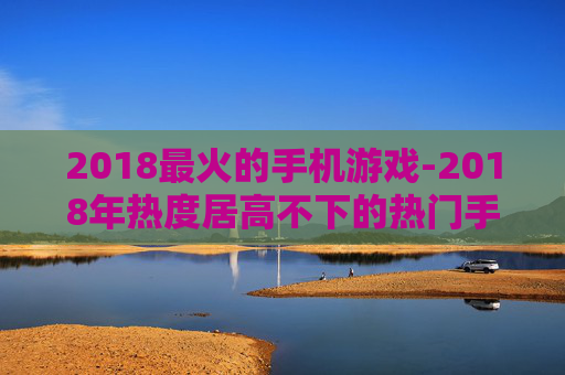 2018最火的手机游戏-2018年热度居高不下的热门手游推荐 2018最火的手机游戏-2018年热度居高不下的热门手游推荐