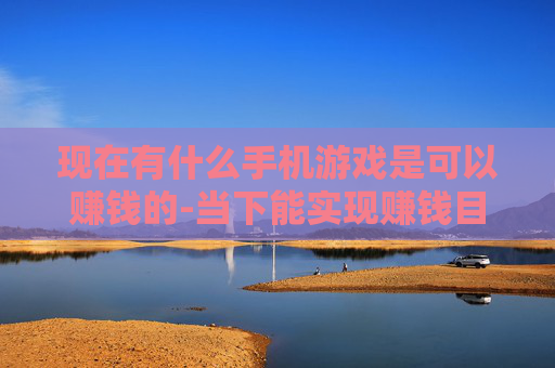 现在有什么手机游戏是可以赚钱的-当下能实现赚钱目标的热门手机游戏推荐
