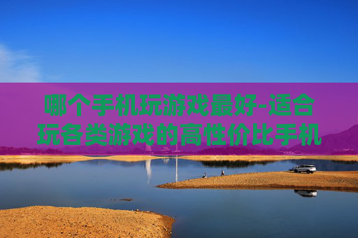 哪个手机玩游戏最好-适合玩各类游戏的高性价比手机推荐 哪个手机玩游戏最好-适合玩各类游戏的高性价比手机推荐