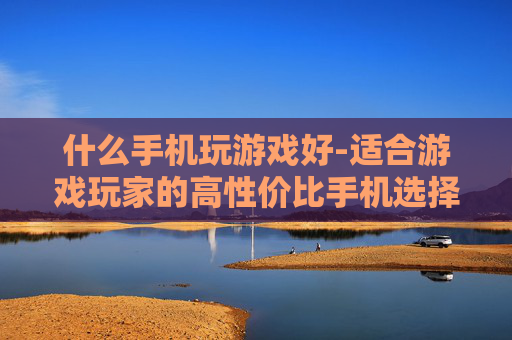 什么手机玩游戏好-适合游戏玩家的高性价比手机选择 什么手机玩游戏好-适合游戏玩家的高性价比手机选择