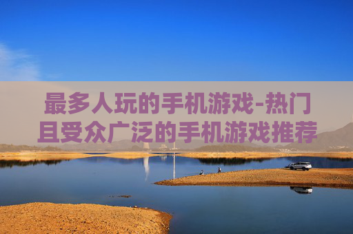 最多人玩的手机游戏-热门且受众广泛的手机游戏推荐