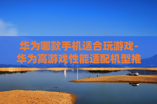 华为哪款手机适合玩游戏-华为高游戏性能适配机型推荐 华为哪款手机适合玩游戏-华为高游戏性能适配机型推荐