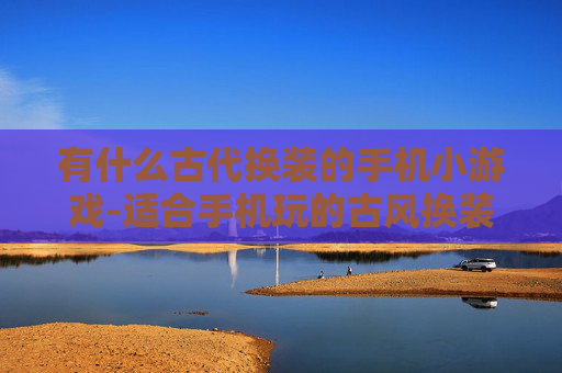 有什么古代换装的手机小游戏-适合手机玩的古风换装趣味小游戏推荐