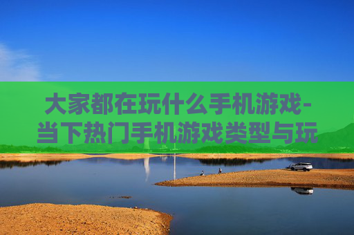 大家都在玩什么手机游戏-当下热门手机游戏类型与玩法揭秘 大家都在玩什么手机游戏-当下热门手机游戏类型与玩法揭秘