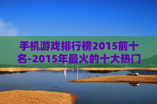 手机游戏排行榜2015前十名-2015年最火的十大热门手机游戏排名