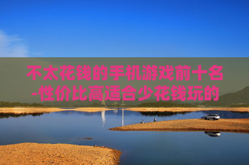 不太花钱的手机游戏前十名-性价比高适合少花钱玩的手游排行前十 不太花钱的手机游戏前十名-性价比高适合少花钱玩的手游排行前十