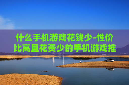 什么手机游戏花钱少-性价比高且花费少的手机游戏推荐 什么手机游戏花钱少-性价比高且花费少的手机游戏推荐