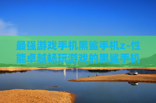 最强游戏手机黑鲨手机z-性能卓越畅玩游戏的黑鲨手机z之选 最强游戏手机黑鲨手机z-性能卓越畅玩游戏的黑鲨手机z之选