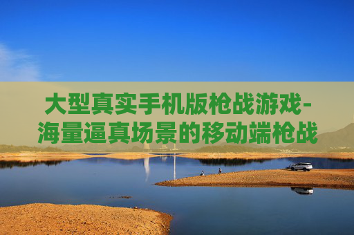 大型真实手机版枪战游戏-海量逼真场景的移动端枪战游戏佳作 大型真实手机版枪战游戏-海量逼真场景的移动端枪战游戏佳作