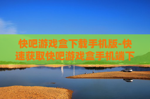 快吧游戏盒下载手机版-快速获取快吧游戏盒手机端下载途径 快吧游戏盒下载手机版-快速获取快吧游戏盒手机端下载途径