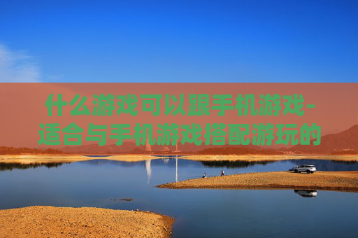 什么游戏可以跟手机游戏-适合与手机游戏搭配游玩的娱乐选择 什么游戏可以跟手机游戏-适合与手机游戏搭配游玩的娱乐选择