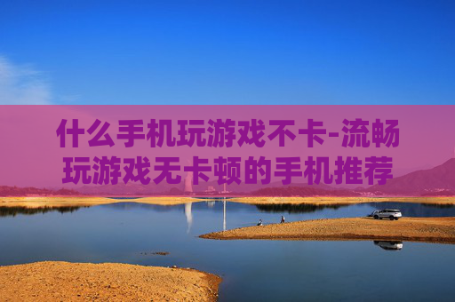 什么手机玩游戏不卡-流畅玩游戏无卡顿的手机推荐 什么手机玩游戏不卡-流畅玩游戏无卡顿的手机推荐