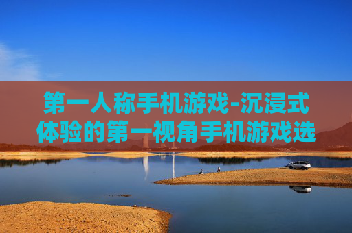 第一人称手机游戏-沉浸式体验的第一视角手机游戏选择 第一人称手机游戏-沉浸式体验的第一视角手机游戏选择