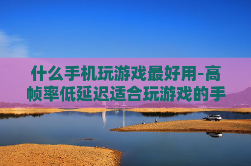 什么手机玩游戏最好用-高帧率低延迟适合玩游戏的手机推荐 什么手机玩游戏最好用-高帧率低延迟适合玩游戏的手机推荐
