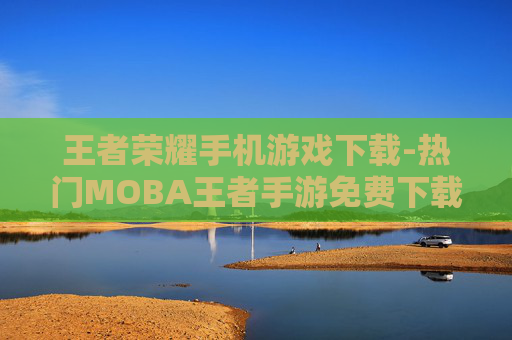 王者荣耀手机游戏下载-热门MOBA王者手游免费下载渠道 王者荣耀手机游戏下载-热门MOBA王者手游免费下载渠道