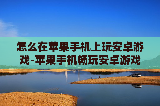 怎么在苹果手机上玩安卓游戏-苹果手机畅玩安卓游戏的实用办法