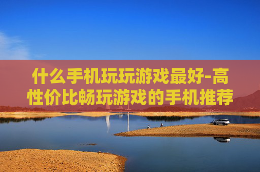 什么手机玩玩游戏最好-高性价比畅玩游戏的手机推荐 什么手机玩玩游戏最好-高性价比畅玩游戏的手机推荐