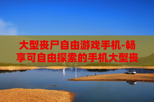 大型丧尸自由游戏手机-畅享可自由探索的手机大型丧尸游戏体验