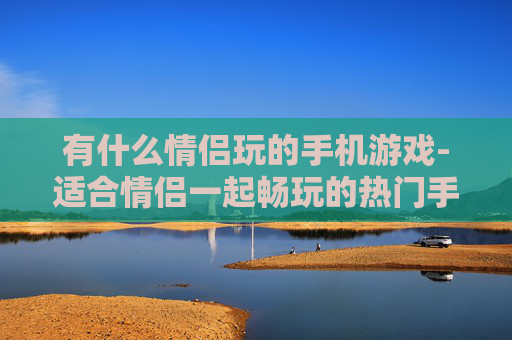 有什么情侣玩的手机游戏-适合情侣一起畅玩的热门手机游戏推荐