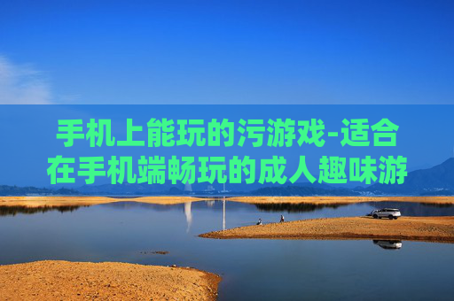 手机上能玩的污游戏-适合在手机端畅玩的成人趣味游戏