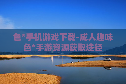 色*手机游戏下载-成人趣味色*手游资源获取途径 色*手机游戏下载-成人趣味色*手游资源获取途径