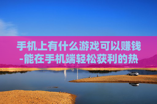 手机上有什么游戏可以赚钱-能在手机端轻松获利的热门游戏推荐 手机上有什么游戏可以赚钱-能在手机端轻松获利的热门游戏推荐