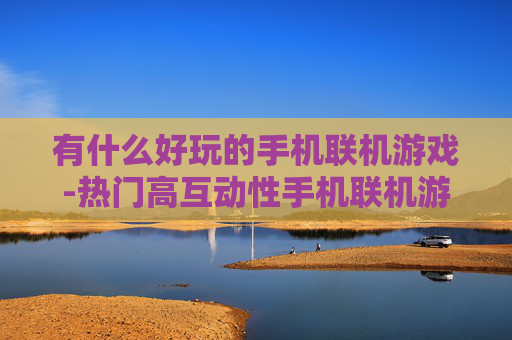 有什么好玩的手机联机游戏-热门高互动性手机联机游戏推荐