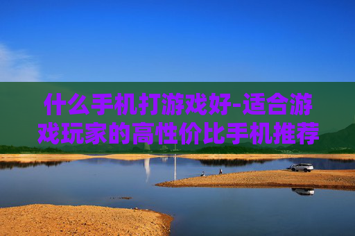 什么手机打游戏好-适合游戏玩家的高性价比手机推荐 什么手机打游戏好-适合游戏玩家的高性价比手机推荐