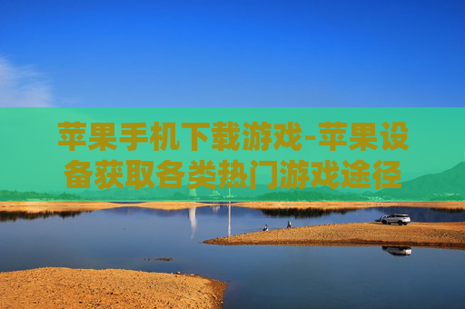 苹果手机下载游戏-苹果设备获取各类热门游戏途径 苹果手机下载游戏-苹果设备获取各类热门游戏途径
