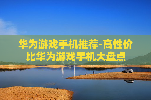华为游戏手机推荐-高性价比华为游戏手机大盘点 华为游戏手机推荐-高性价比华为游戏手机大盘点