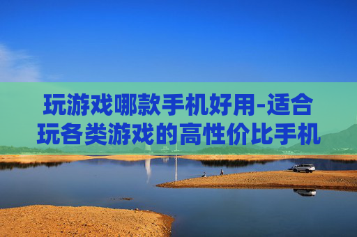 玩游戏哪款手机好用-适合玩各类游戏的高性价比手机推荐 玩游戏哪款手机好用-适合玩各类游戏的高性价比手机推荐