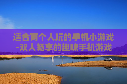 适合两个人玩的手机小游戏-双人畅享的趣味手机游戏精选 适合两个人玩的手机小游戏-双人畅享的趣味手机游戏精选