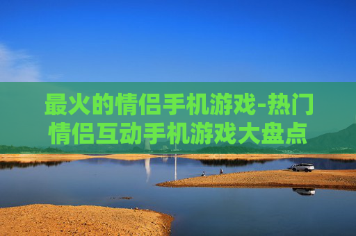 最火的情侣手机游戏-热门情侣互动手机游戏大盘点 最火的情侣手机游戏-热门情侣互动手机游戏大盘点