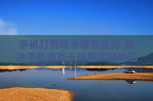 手机打游戏卡顿怎么办-解决手机游戏卡顿的实用妙招