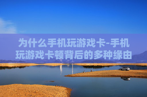 为什么手机玩游戏卡-手机玩游戏卡顿背后的多种缘由