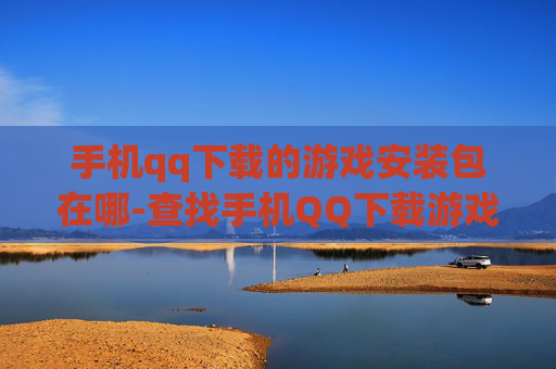 手机qq下载的游戏安装包在哪-查找手机QQ下载游戏安装包具体位置