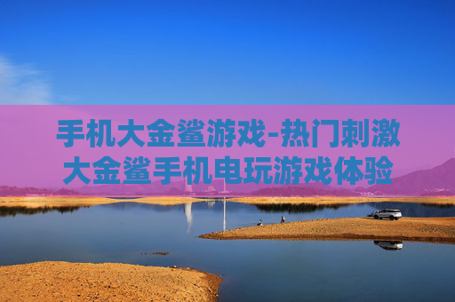手机大金鲨游戏-热门刺激大金鲨手机电玩游戏体验 手机大金鲨游戏-热门刺激大金鲨手机电玩游戏体验