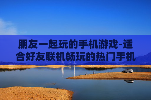 朋友一起玩的手机游戏-适合好友联机畅玩的热门手机游戏 朋友一起玩的手机游戏-适合好友联机畅玩的热门手机游戏