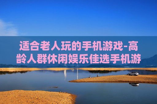 适合老人玩的手机游戏-高龄人群休闲娱乐佳选手机游戏 适合老人玩的手机游戏-高龄人群休闲娱乐佳选手机游戏