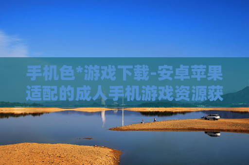 手机色*游戏下载-安卓苹果适配的成人手机游戏资源获取 手机色*游戏下载-安卓苹果适配的成人手机游戏资源获取