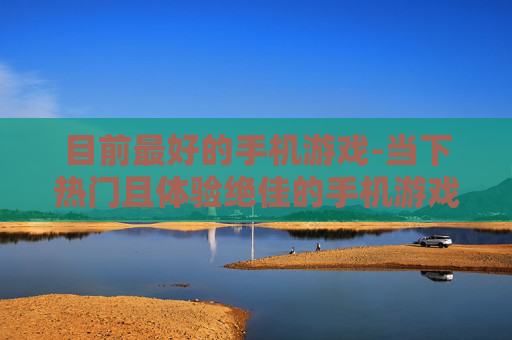 目前最好的手机游戏-当下热门且体验绝佳的手机游戏推荐 目前最好的手机游戏-当下热门且体验绝佳的手机游戏推荐