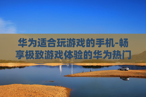 华为适合玩游戏的手机-畅享极致游戏体验的华为热门机型 华为适合玩游戏的手机-畅享极致游戏体验的华为热门机型