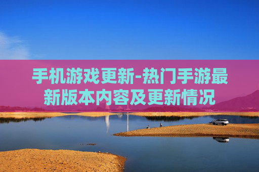 手机游戏更新-热门手游最新版本内容及更新情况 手机游戏更新-热门手游最新版本内容及更新情况