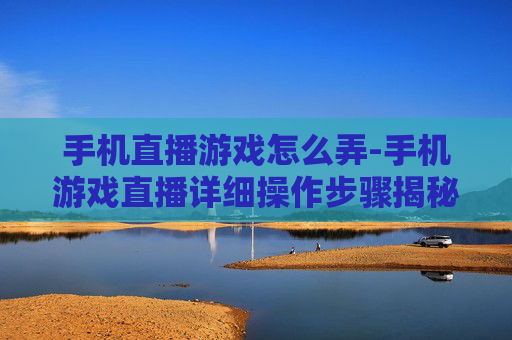 手机直播游戏怎么弄-手机游戏直播详细操作步骤揭秘 手机直播游戏怎么弄-手机游戏直播详细操作步骤揭秘