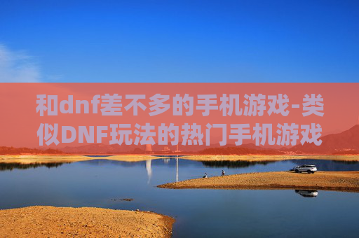 和dnf差不多的手机游戏-类似DNF玩法的热门手机游戏推荐 和dnf差不多的手机游戏-类似DNF玩法的热门手机游戏推荐