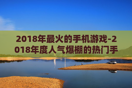 2018年最火的手机游戏-2018年度人气爆棚的热门手机游戏 2018年最火的手机游戏-2018年度人气爆棚的热门手机游戏