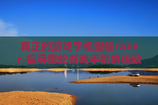 真正的游戏手机雷蛇razer-探寻雷蛇游戏手机的极致体验魅力 真正的游戏手机雷蛇razer-探寻雷蛇游戏手机的极致体验魅力