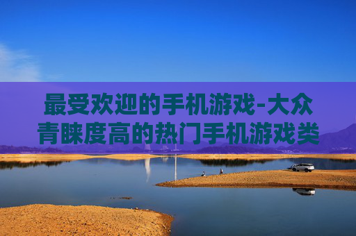 最受欢迎的手机游戏-大众青睐度高的热门手机游戏类型 最受欢迎的手机游戏-大众青睐度高的热门手机游戏类型