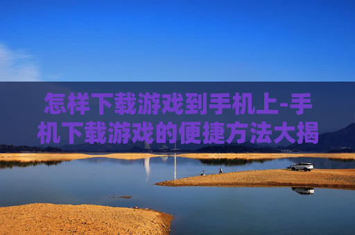 怎样下载游戏到手机上-手机下载游戏的便捷方法大揭秘 怎样下载游戏到手机上-手机下载游戏的便捷方法大揭秘