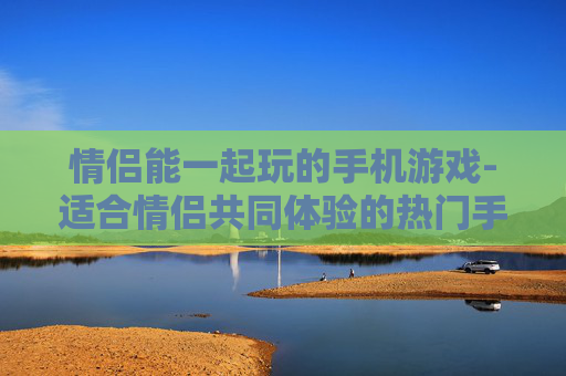 情侣能一起玩的手机游戏-适合情侣共同体验的热门手机游戏 情侣能一起玩的手机游戏-适合情侣共同体验的热门手机游戏